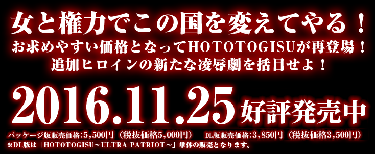 女と権力でこの国を変えてやる！　お求めやすい価格となってHOTOTOGISUが再登場！　追加ヒロインの新たな陵辱劇を活目せよ！　2016.11.25発売予定　パッケージ版販売価格:5000円(税抜)/5400円(税込) DL版販売価格:3500円(税抜)/3780円(税込) ※DL版は「HOTOTOGISU〜ULTRA PARTIOT〜」単体の販売となります。 